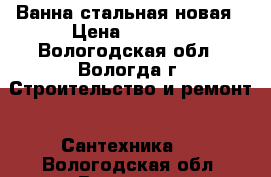 Ванна стальная новая › Цена ­ 3 000 - Вологодская обл., Вологда г. Строительство и ремонт » Сантехника   . Вологодская обл.,Вологда г.